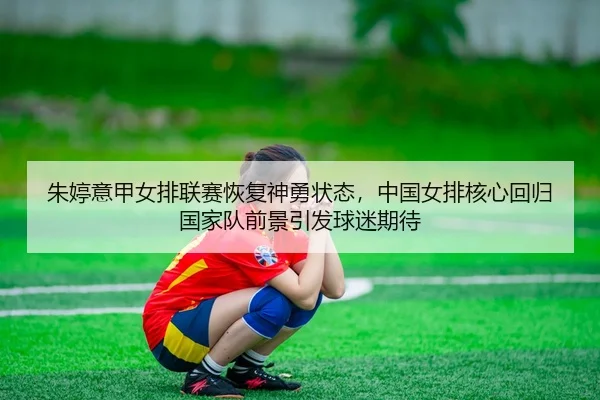 朱婷意甲女排联赛恢复神勇状态，中国女排核心回归国家队前景引发球迷期待