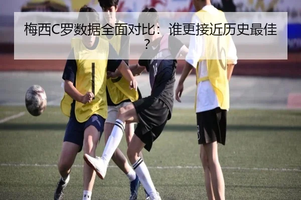 梅西C罗数据全面对比：谁更接近历史最佳？
